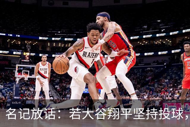 名记放话：若大谷翔平坚持投球，道奇应考虑交易他
