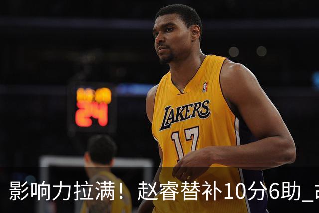 影响力拉满！赵睿替补10分6助 胡明轩15+5+4独扛球队