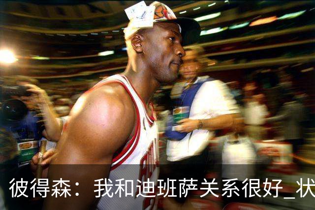彼得森：我和迪班萨关系很好 状元VS榜眼很有趣但更多是社媒炒作