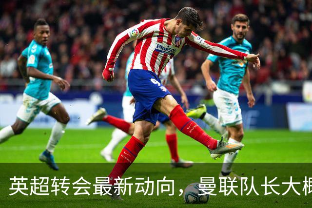 英超转会最新动向，曼联队长大概率离队，米兰等在门口准备接人