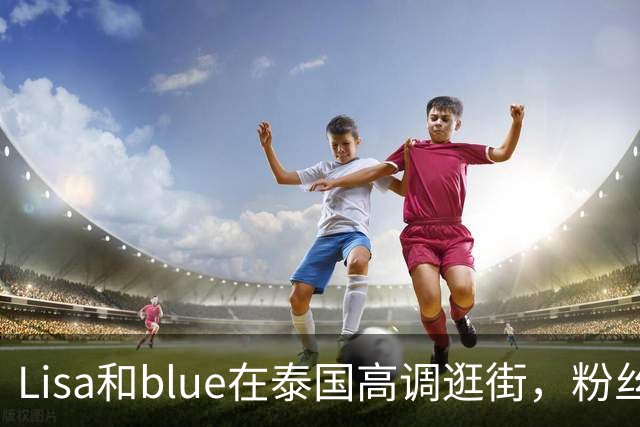 Lisa和blue在泰国高调逛街，粉丝彻底洗不动了，昨天双方见了家长